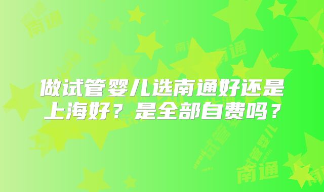 做试管婴儿选南通好还是上海好？是全部自费吗？