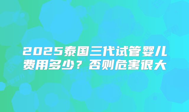 2025泰国三代试管婴儿费用多少？否则危害很大