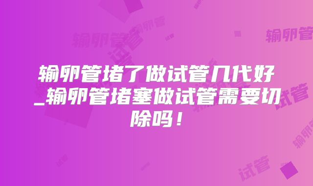 输卵管堵了做试管几代好_输卵管堵塞做试管需要切除吗！