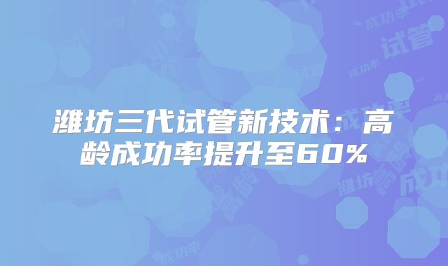 潍坊三代试管新技术：高龄成功率提升至60%