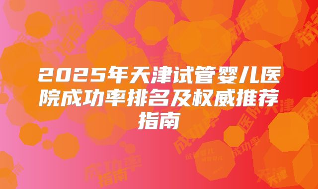 2025年天津试管婴儿医院成功率排名及权威推荐指南