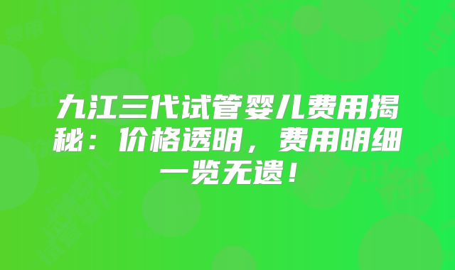 九江三代试管婴儿费用揭秘：价格透明，费用明细一览无遗！