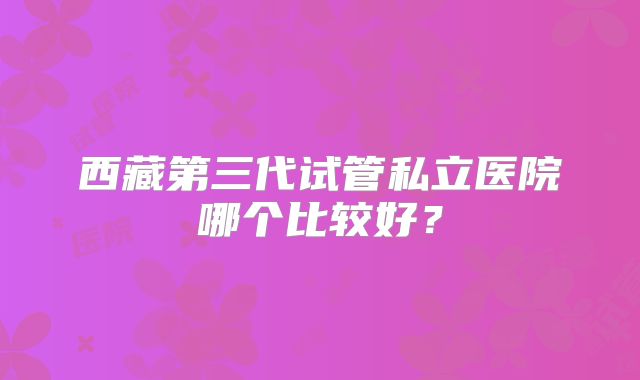 西藏第三代试管私立医院哪个比较好？