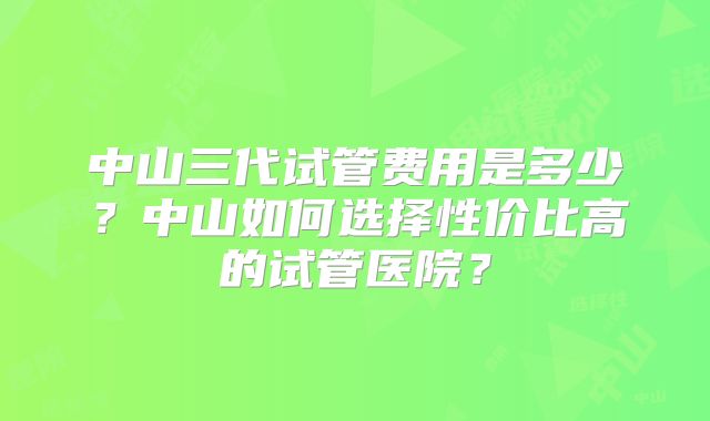 中山三代试管费用是多少？中山如何选择性价比高的试管医院？