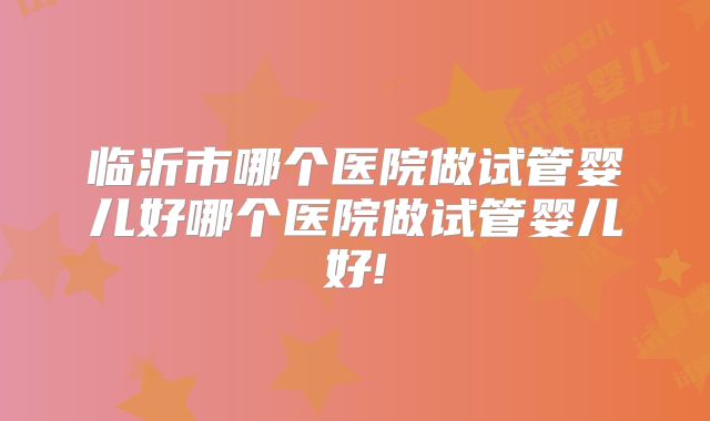 临沂市哪个医院做试管婴儿好哪个医院做试管婴儿好!