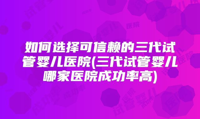 如何选择可信赖的三代试管婴儿医院(三代试管婴儿哪家医院成功率高)