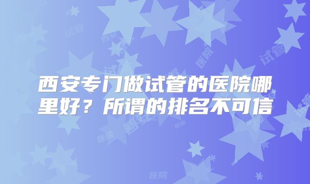西安专门做试管的医院哪里好？所谓的排名不可信