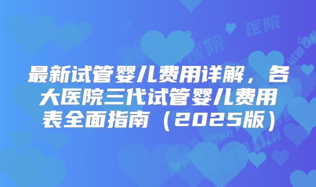 最新试管婴儿费用详解，各大医院三代试管婴儿费用表全面指南（2025版）