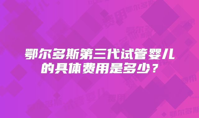 鄂尔多斯第三代试管婴儿的具体费用是多少？