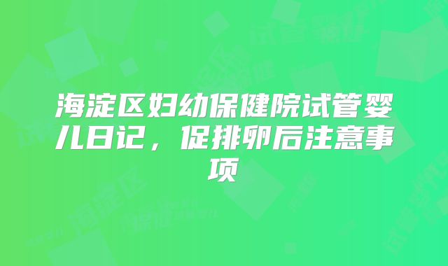海淀区妇幼保健院试管婴儿日记，促排卵后注意事项