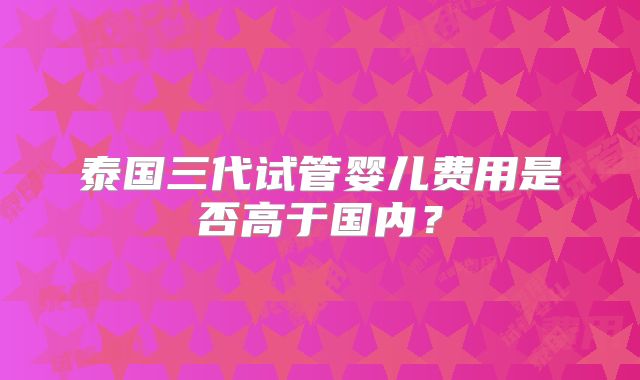 泰国三代试管婴儿费用是否高于国内？