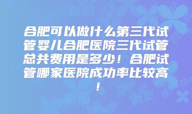 合肥可以做什么第三代试管婴儿合肥医院三代试管总共费用是多少！合肥试管哪家医院成功率比较高！
