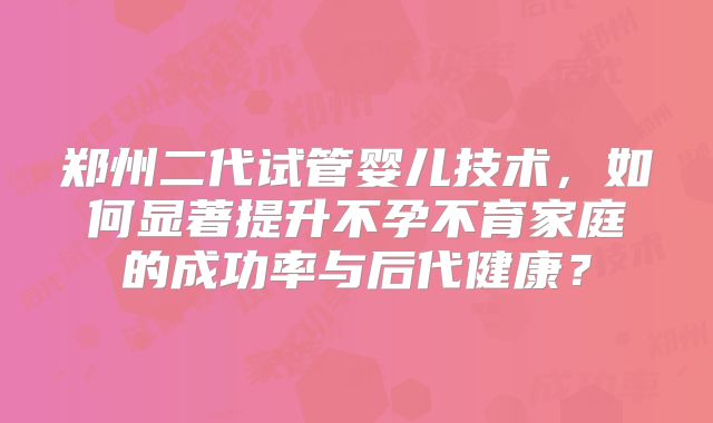 郑州二代试管婴儿技术，如何显著提升不孕不育家庭的成功率与后代健康？