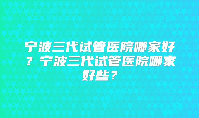 宁波三代试管医院哪家好？宁波三代试管医院哪家好些？
