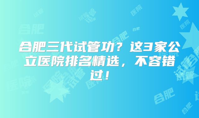 合肥三代试管功？这3家公立医院排名精选，不容错过！