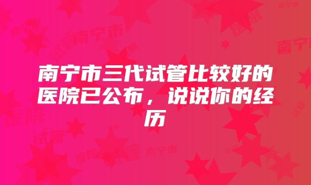 南宁市三代试管比较好的医院已公布，说说你的经历
