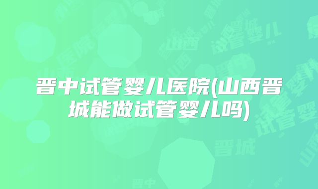 晋中试管婴儿医院(山西晋城能做试管婴儿吗)