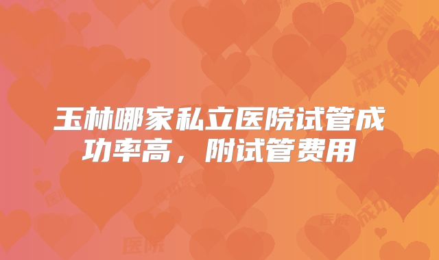 玉林哪家私立医院试管成功率高，附试管费用