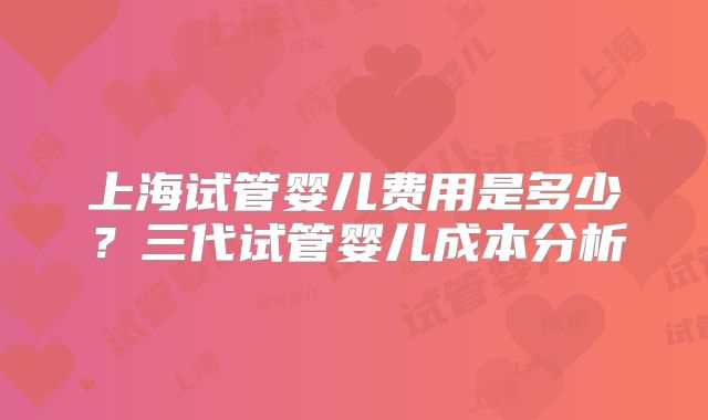 上海试管婴儿费用是多少？三代试管婴儿成本分析