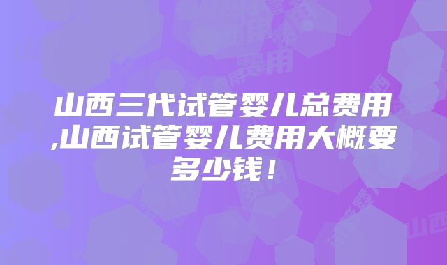 山西三代试管婴儿总费用,山西试管婴儿费用大概要多少钱！