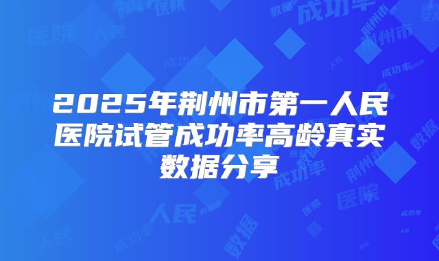 2025年荆州市第一人民医院试管成功率高龄真实数据分享