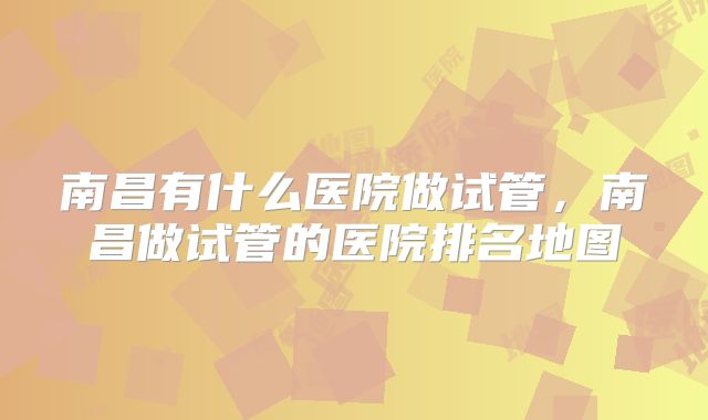 南昌有什么医院做试管，南昌做试管的医院排名地图