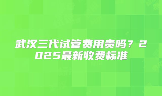 武汉三代试管费用贵吗？2025最新收费标准