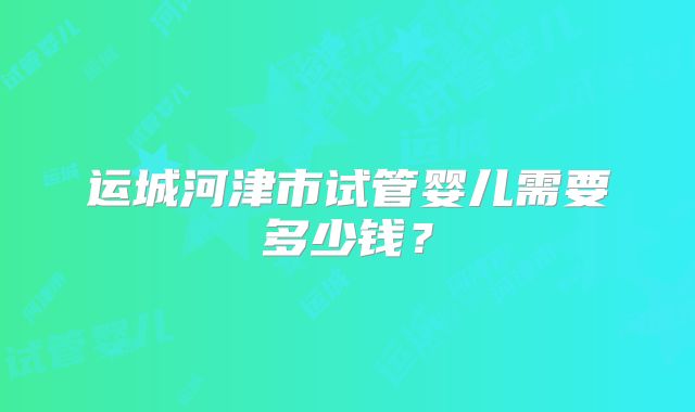 运城河津市试管婴儿需要多少钱？