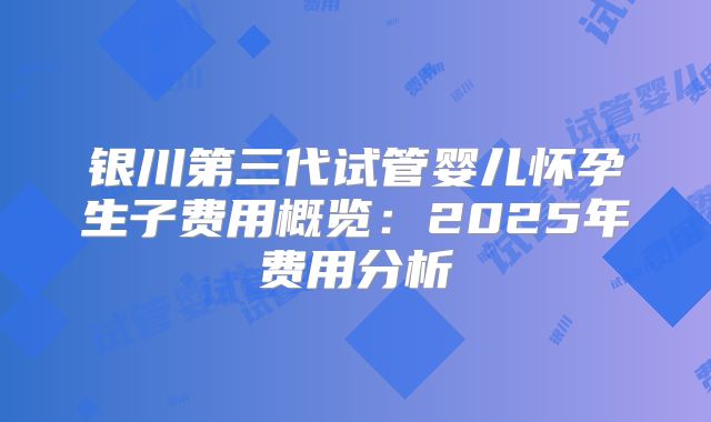 银川第三代试管婴儿怀孕生子费用概览：2025年费用分析