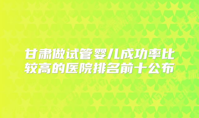 甘肃做试管婴儿成功率比较高的医院排名前十公布