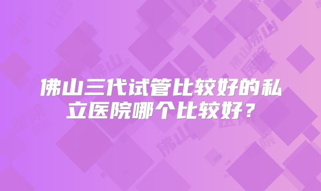 佛山三代试管比较好的私立医院哪个比较好？