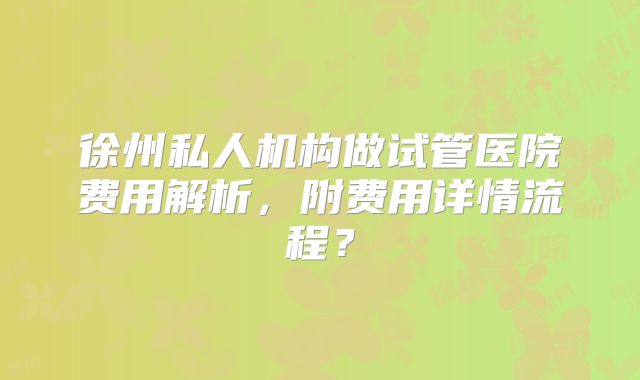 徐州私人机构做试管医院费用解析,附费用详情流程?