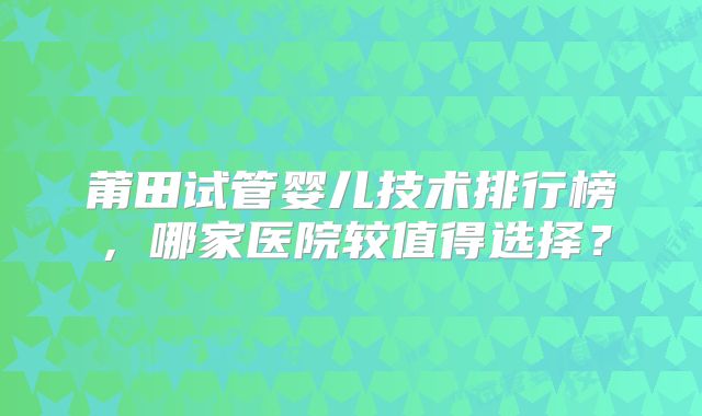 莆田试管婴儿技术排行榜，哪家医院较值得选择？