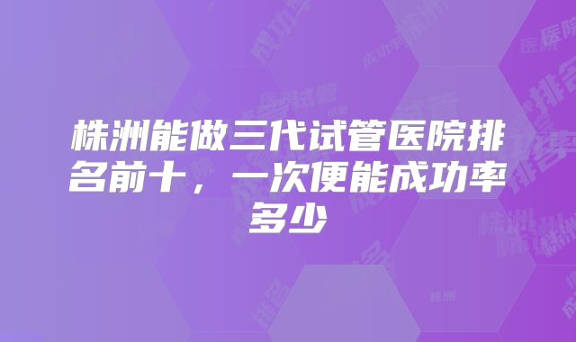 株洲能做三代试管医院排名前十,一次便能成功率多少