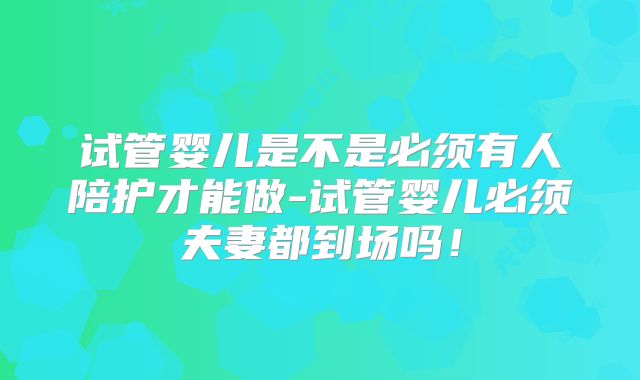 试管婴儿是不是必须有人陪护才能做-试管婴儿必须夫妻都到场吗！