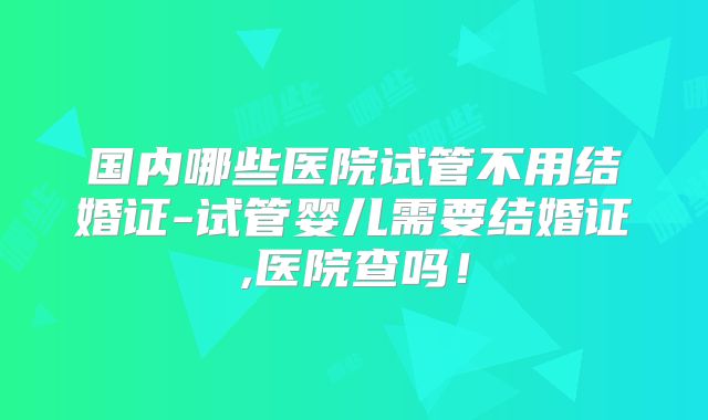 国内哪些医院试管不用结婚证-试管婴儿需要结婚证,医院查吗！