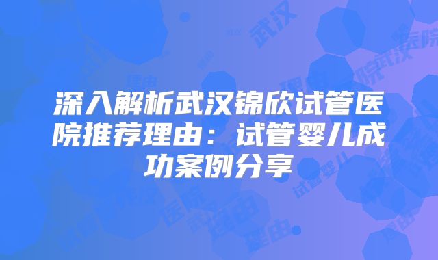 深入解析武汉锦欣试管医院推荐理由：试管婴儿成功案例分享