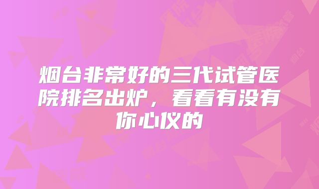 烟台非常好的三代试管医院排名出炉，看看有没有你心仪的