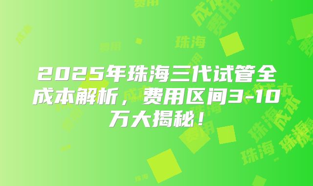 2025年珠海三代试管全成本解析,费用区间3-10万大揭秘!