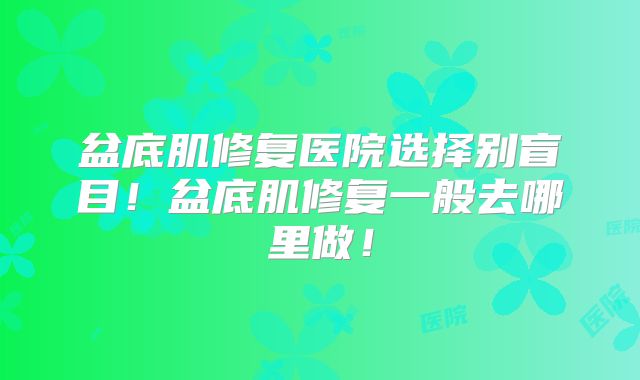 盆底肌修复医院选择别盲目!盆底肌修复一般去哪里做!