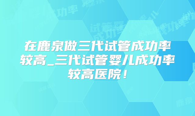 在鹿泉做三代试管成功率较高_三代试管婴儿成功率较高医院!