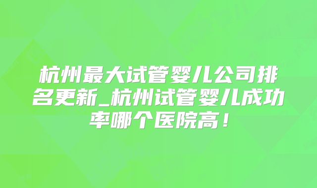 杭州最大试管婴儿公司排名更新_杭州试管婴儿成功率哪个医院高！