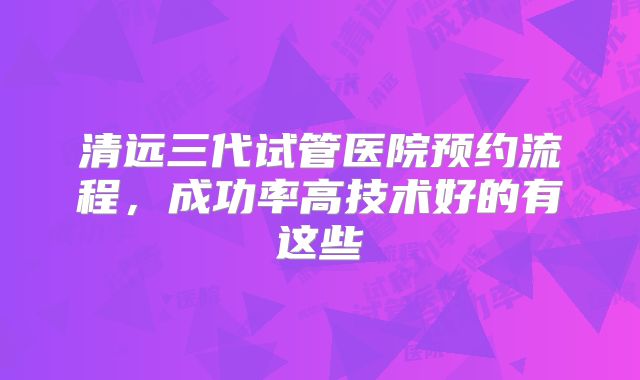 清远三代试管医院预约流程,成功率高技术好的有这些