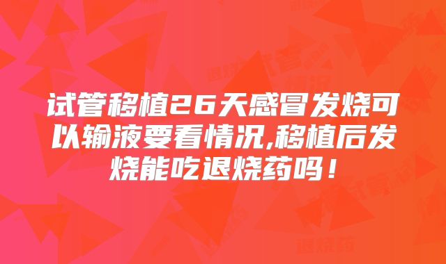 试管移植26天感冒发烧可以输液要看情况,移植后发烧能吃退烧药吗！