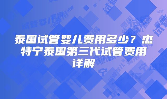 泰国试管婴儿费用多少？杰特宁泰国第三代试管费用详解
