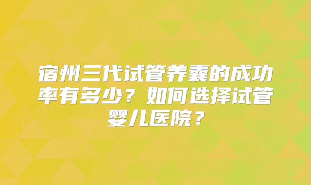 宿州三代试管养囊的成功率有多少?如何选择试管婴儿医院?