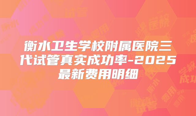衡水卫生学校附属医院三代试管真实成功率-2025最新费用明细