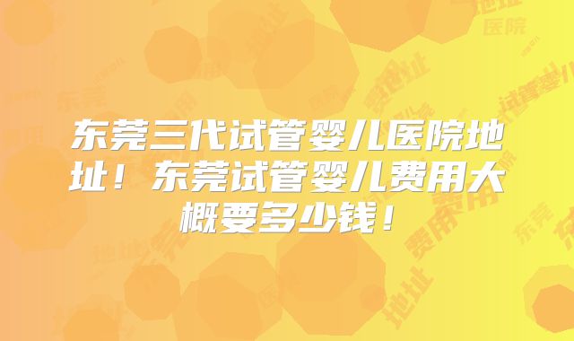 东莞三代试管婴儿医院地址！东莞试管婴儿费用大概要多少钱！