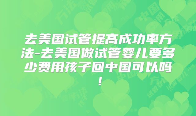 去美国试管提高成功率方法-去美国做试管婴儿要多少费用孩子回中国可以吗！
