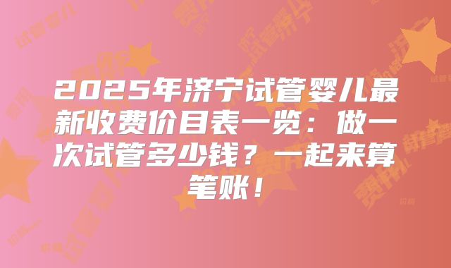 2025年济宁试管婴儿最新收费价目表一览：做一次试管多少钱？一起来算笔账！